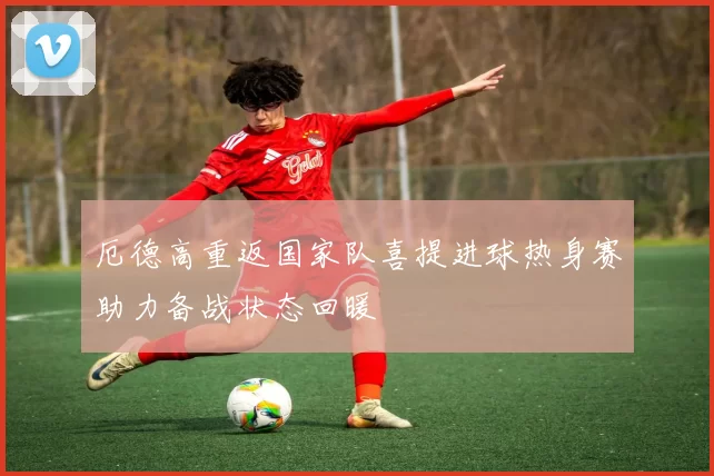 厄德高重返国家队喜提进球热身赛助力备战状态回暖