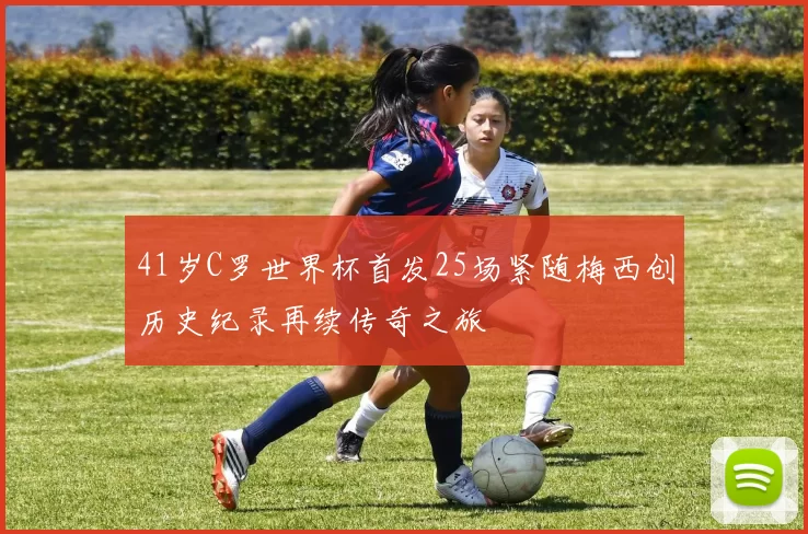 41岁C罗世界杯首发25场紧随梅西创历史纪录再续传奇之旅