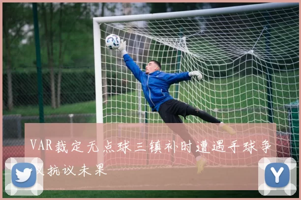 VAR裁定无点球三镇补时遭遇手球争议抗议未果