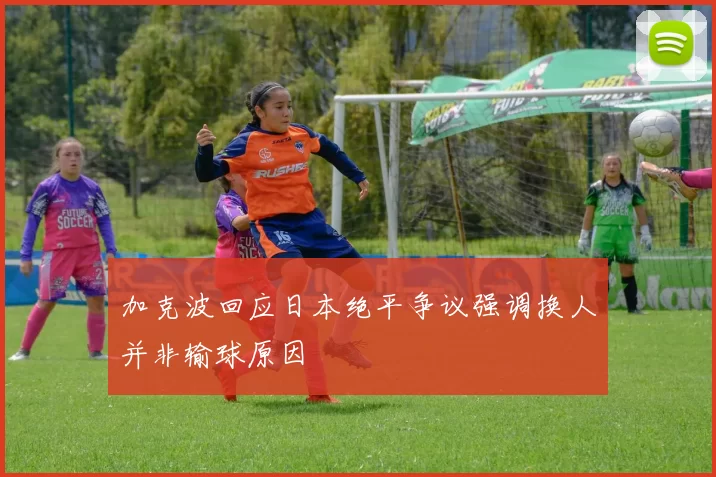 加克波回应日本绝平争议强调换人并非输球原因