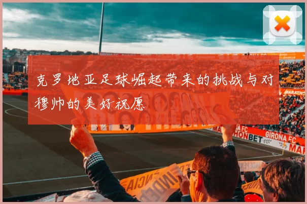克罗地亚足球崛起带来的挑战与对穆帅的美好祝愿