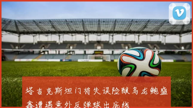 塔吉克斯坦门将失误险酿乌龙鲍盛鑫遭遇意外反弹球出底线